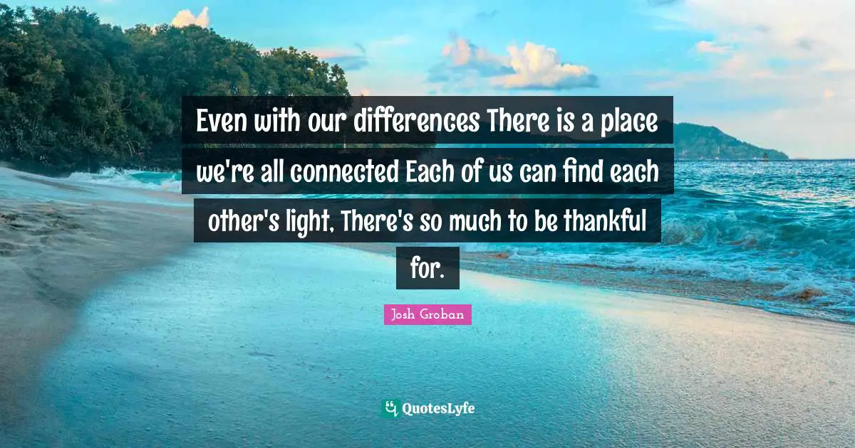 Josh Groban Quotes: "Even with our differences There is a place we're all connected Each of us can find each other's light, There's so much to be thankful for."