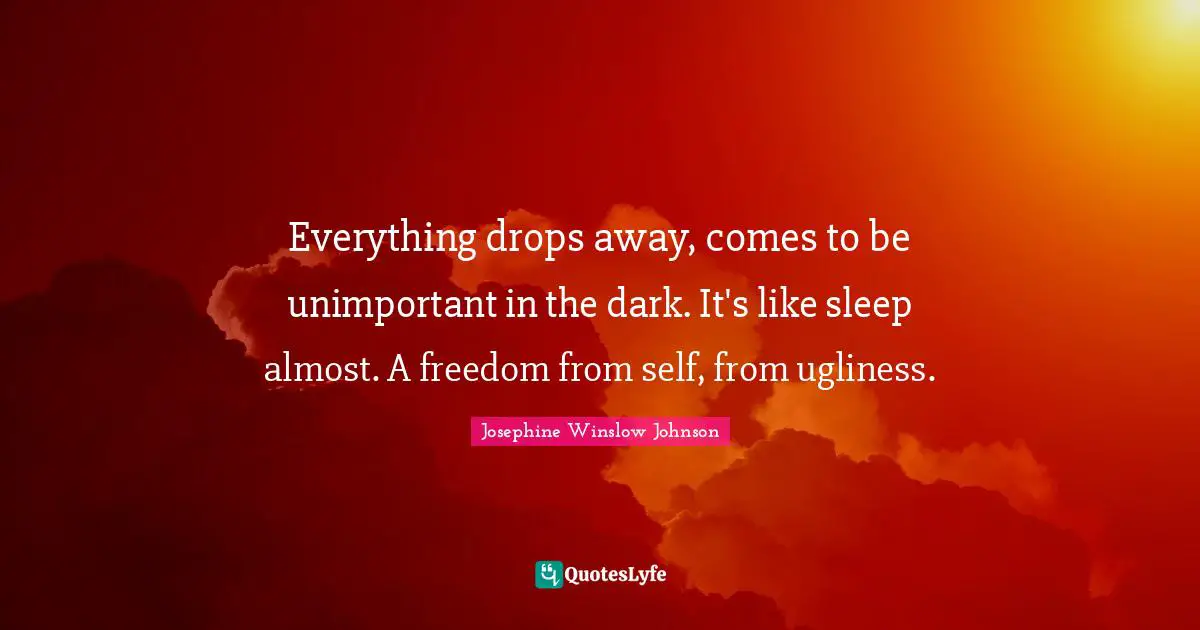 Everything drops away, comes to be unimportant in the dark. It's like sleep almost. A freedom from self, from ugliness.