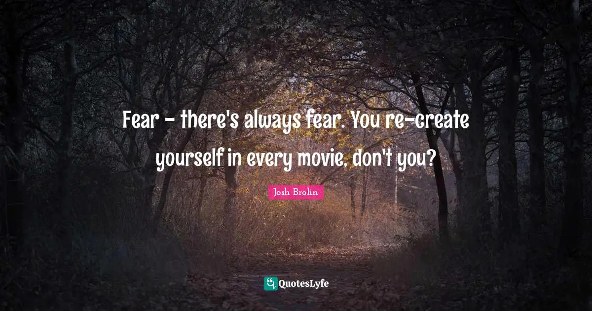 Fear - there's always fear. You re-create yourself in every movie, don't you?