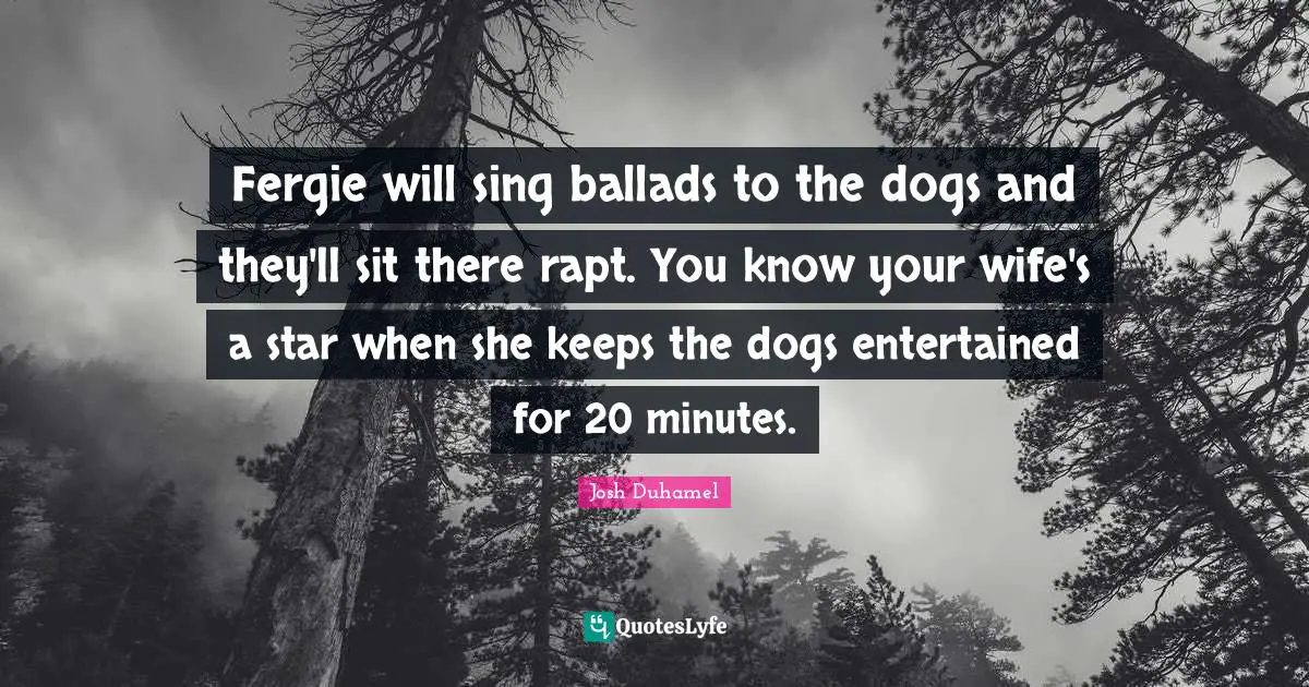 Fergie will sing ballads to the dogs and they'll sit there rapt. You know your wife's a star when she keeps the dogs entertained for 20 minutes.