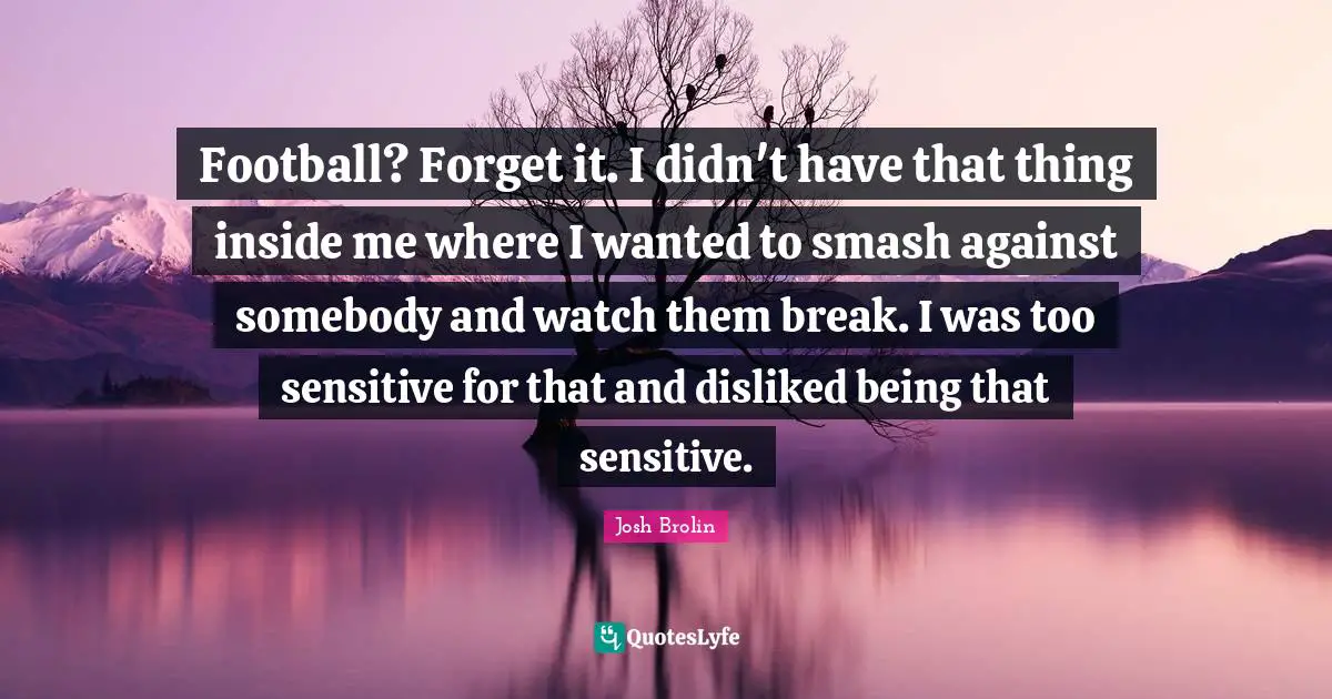 Football? Forget it. I didn't have that thing inside me where I wanted to smash against somebody and watch them break. I was too sensitive for that and disliked being that sensitive.