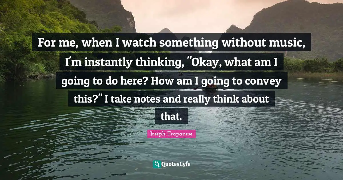 For me, when I watch something without music, I'm instantly thinking, "Okay, what am I going to do here? How am I going to convey this?" I take notes and really think about that.
