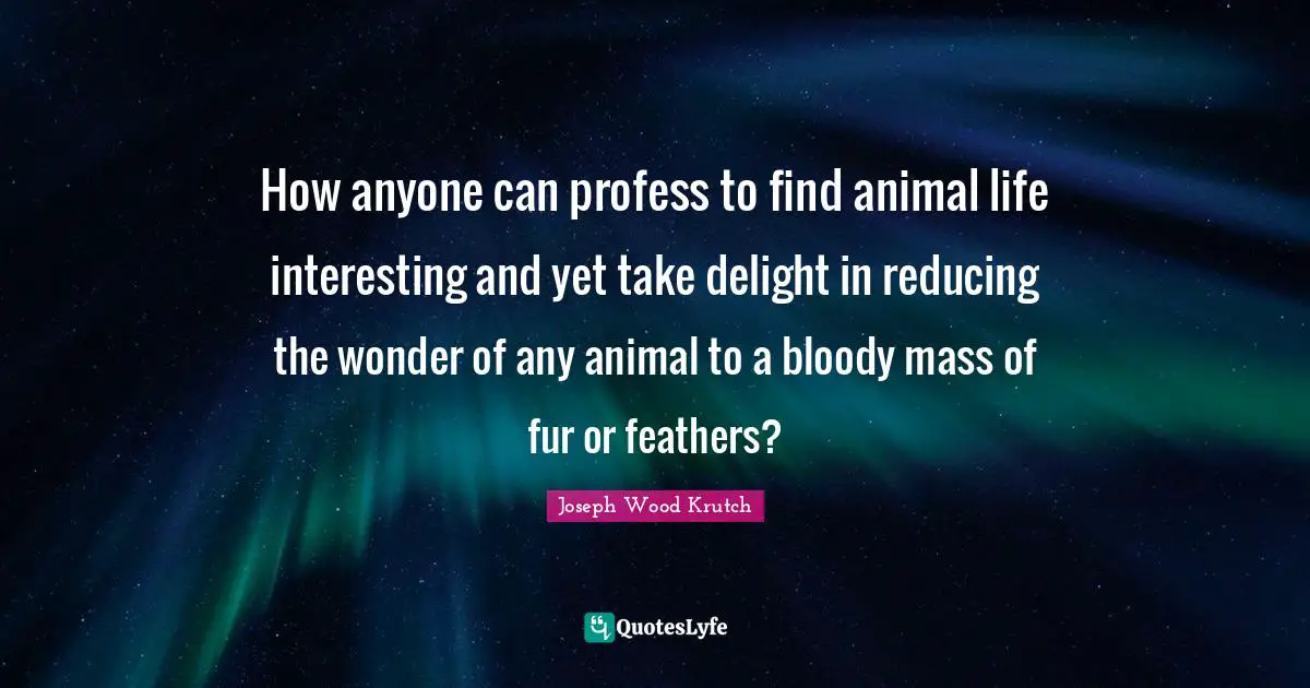 How anyone can profess to find animal life interesting and yet take delight in reducing the wonder of any animal to a bloody mass of fur or feathers?