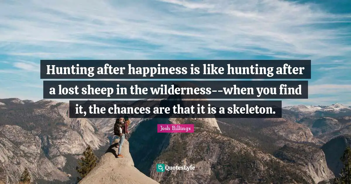 Hunting after happiness is like hunting after a lost sheep in the wilderness--when you find it, the chances are that it is a skeleton.