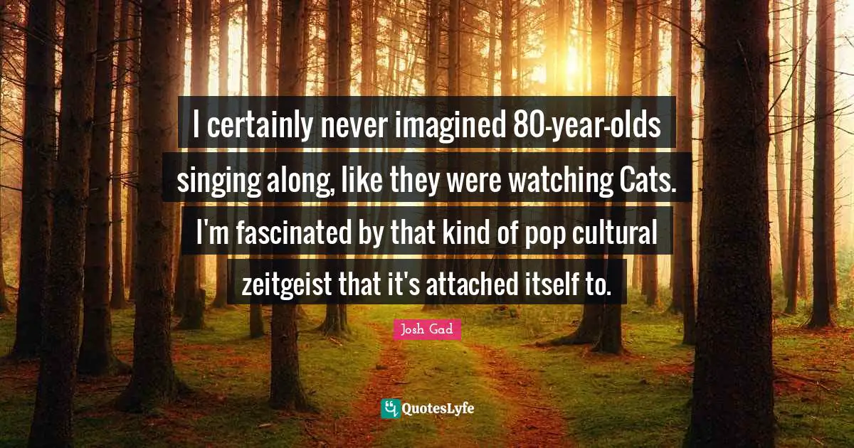 I certainly never imagined 80-year-olds singing along, like they were watching Cats. I'm fascinated by that kind of pop cultural zeitgeist that it's attached itself to.