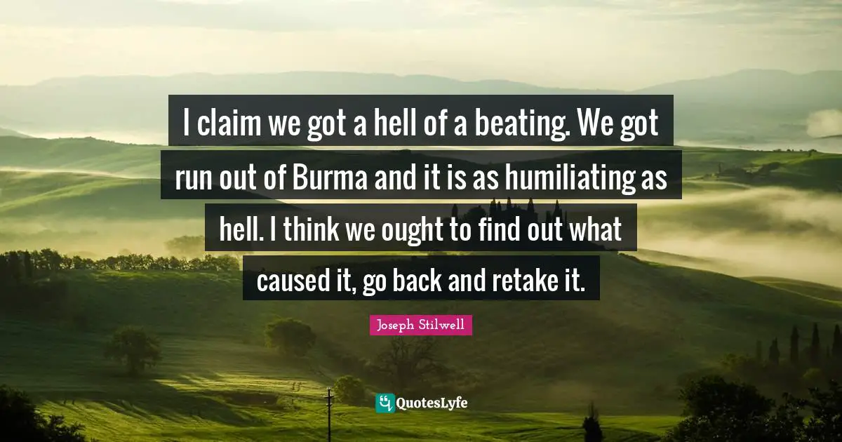Humiliating Quotes: "I claim we got a hell of a beating. We got run out of Burma and it is as humiliating as hell. I think we ought to find out what caused it, go back and retake it."