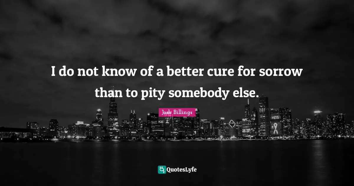 I do not know of a better cure for sorrow than to pity somebody else.