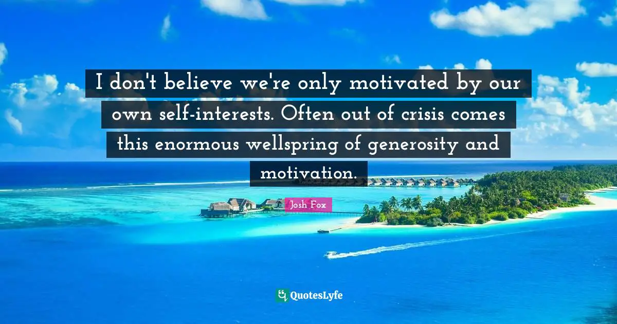 I don't believe we're only motivated by our own self-interests. Often out of crisis comes this enormous wellspring of generosity and motivation.