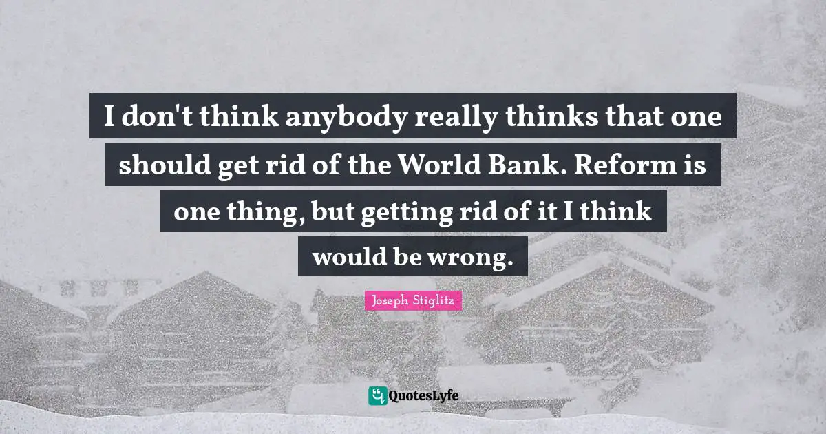 Joseph Stiglitz Quotes: "I don't think anybody really thinks that one should get rid of the World Bank. Reform is one thing, but getting rid of it I think would be wrong."