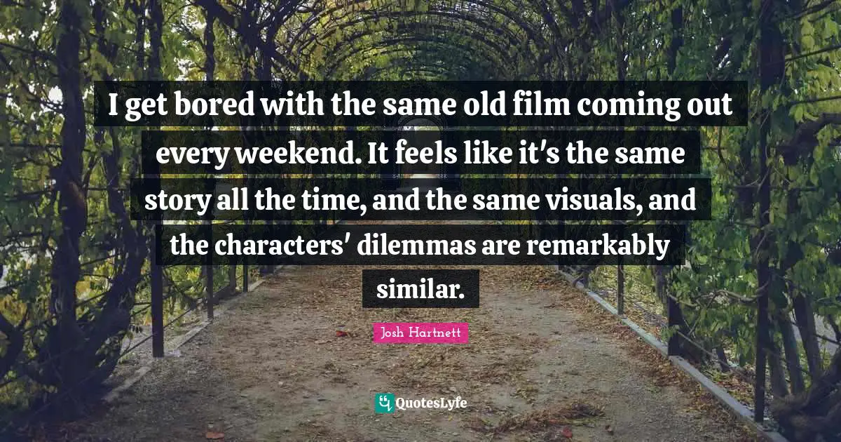 I get bored with the same old film coming out every weekend. It feels like it's the same story all the time, and the same visuals, and the characters' dilemmas are remarkably similar.