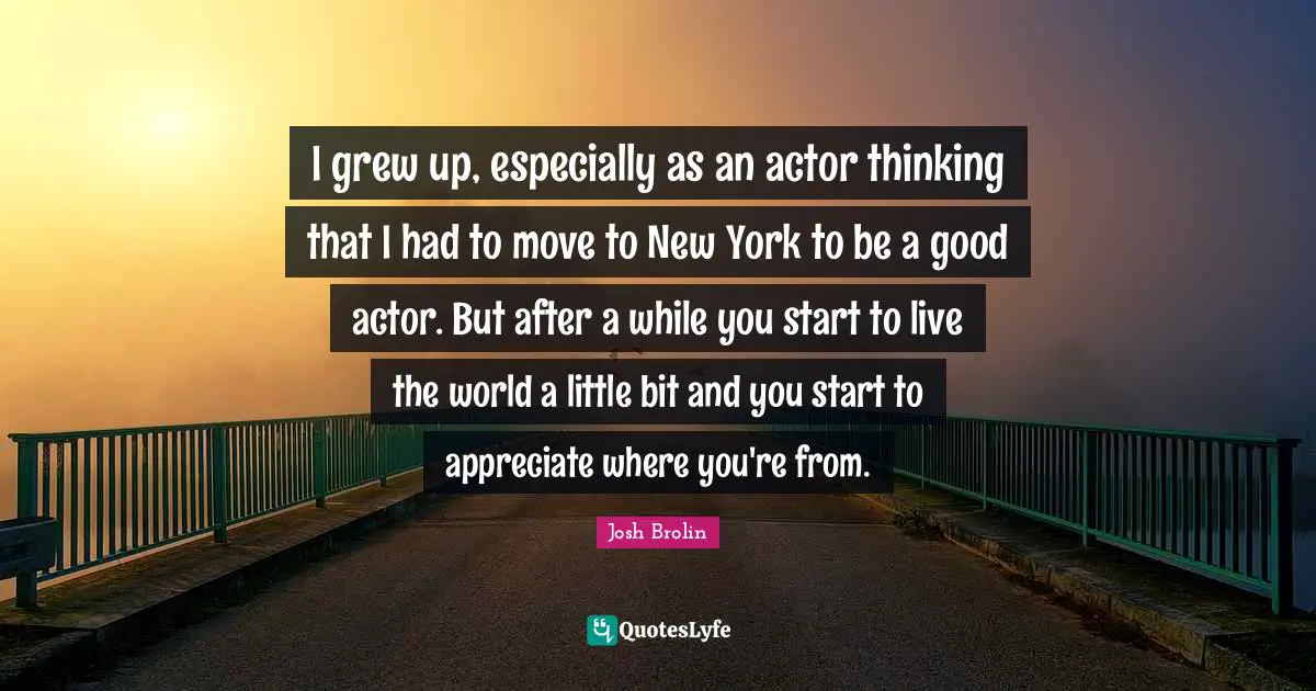 I grew up, especially as an actor thinking that I had to move to New York to be a good actor. But after a while you start to live the world a little bit and you start to appreciate where you're from.