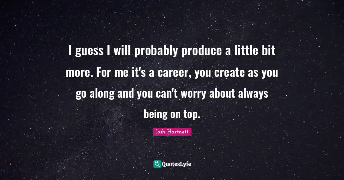 I guess I will probably produce a little bit more. For me it's a career, you create as you go along and you can't worry about always being on top.
