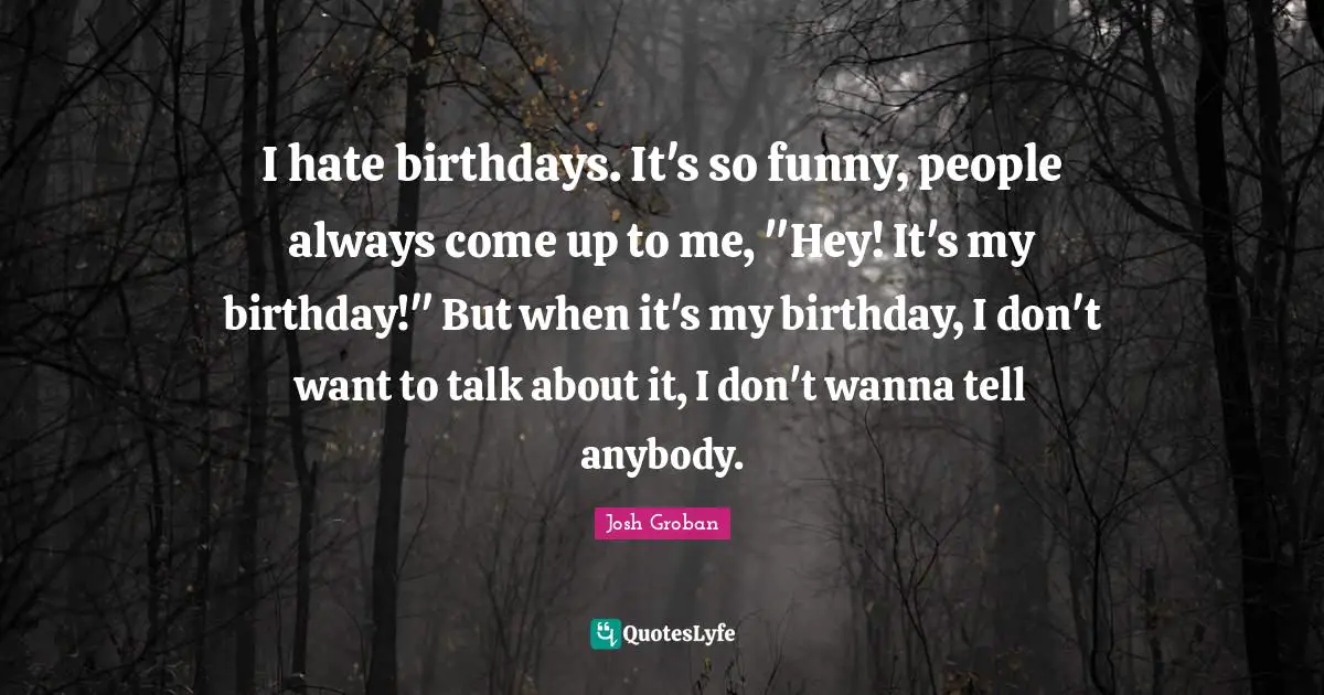 Josh Groban Quotes: "I hate birthdays. It's so funny, people always come up to me, "Hey! It's my birthday!" But when it's my birthday, I don't want to talk about it, I don't wanna tell anybody."