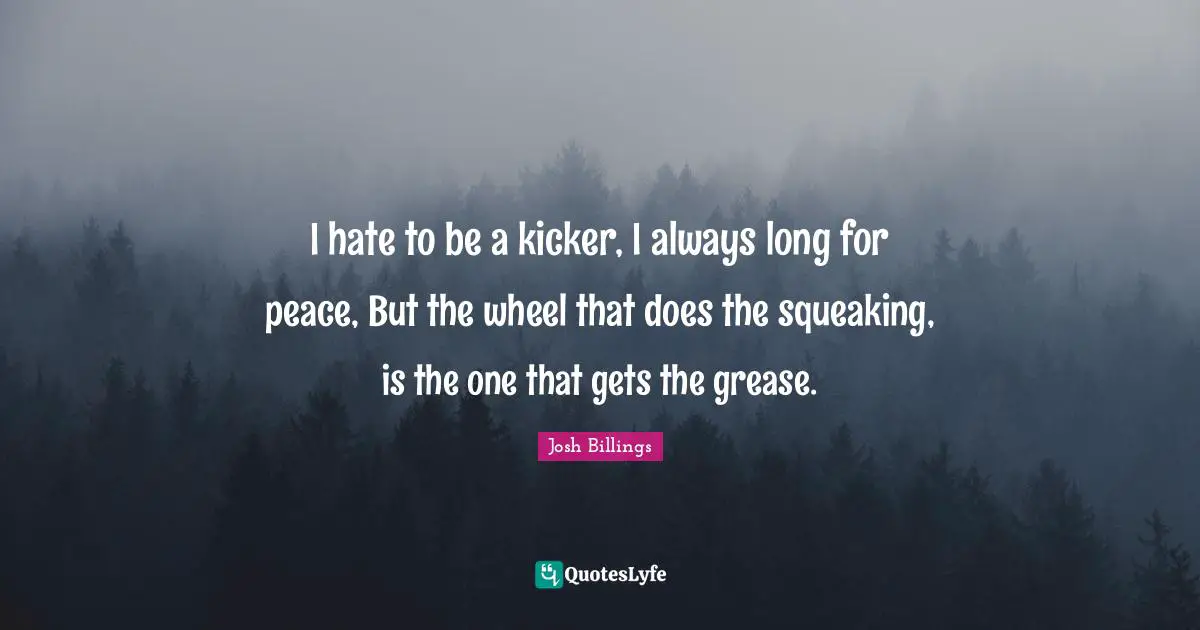 Josh Billings Quotes: "I hate to be a kicker, I always long for peace, But the wheel that does the squeaking, is the one that gets the grease."