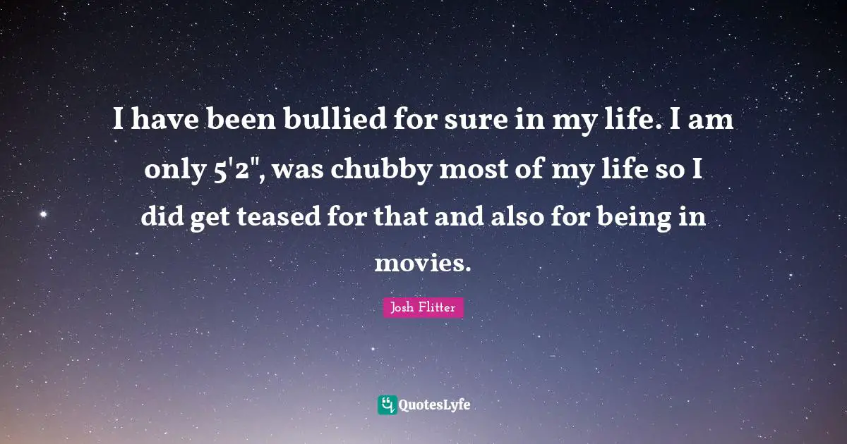 I have been bullied for sure in my life. I am only 5'2", was chubby most of my life so I did get teased for that and also for being in movies.