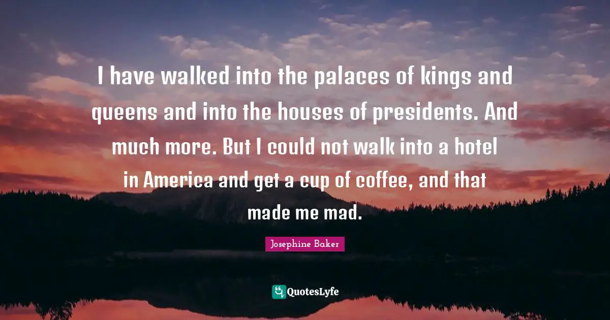 Josephine Baker Quotes: I have walked into the palaces of kings and queens and into the houses of presidents. And much more. But I could not walk into a hotel in America and get a cup of coffee, and that made me mad.