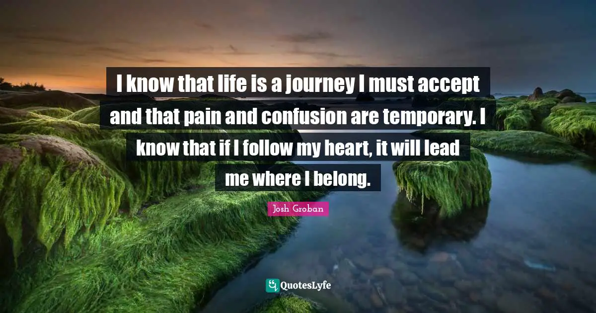 Josh Groban Quotes: I know that life is a journey I must accept and that pain and confusion are temporary. I know that if I follow my heart, it will lead me where I belong.