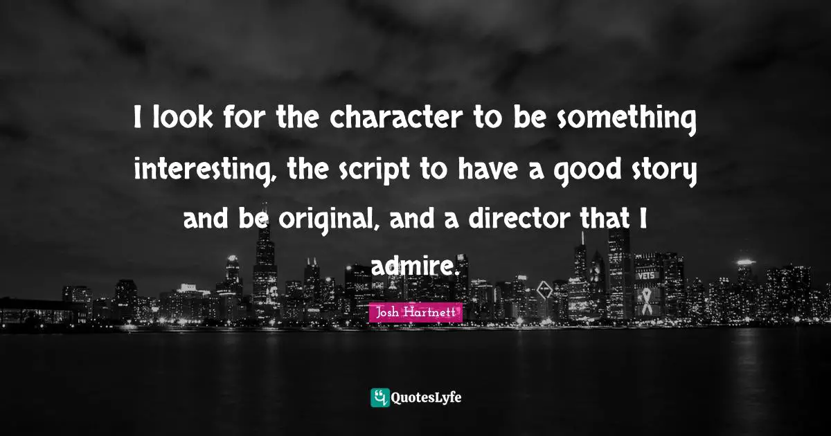 I look for the character to be something interesting, the script to have a good story and be original, and a director that I admire.
