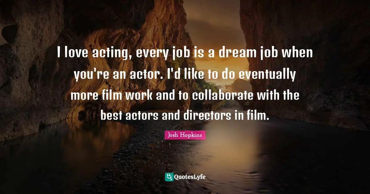 I love acting, every job is a dream job when you're an actor. I'd like to do eventually more film work and to collaborate with the best actors and directors in film.