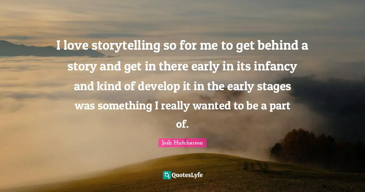 Josh Hutcherson Quotes: "I love storytelling so for me to get behind a story and get in there early in its infancy and kind of develop it in the early stages was something I really wanted to be a part of."