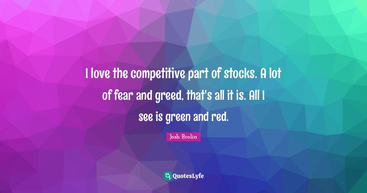 I love the competitive part of stocks. A lot of fear and greed, that's all it is. All I see is green and red.