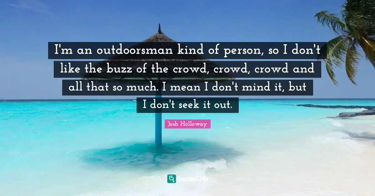 I'm an outdoorsman kind of person, so I don't like the buzz of the crowd, crowd, crowd and all that so much. I mean I don't mind it, but I don't seek it out.