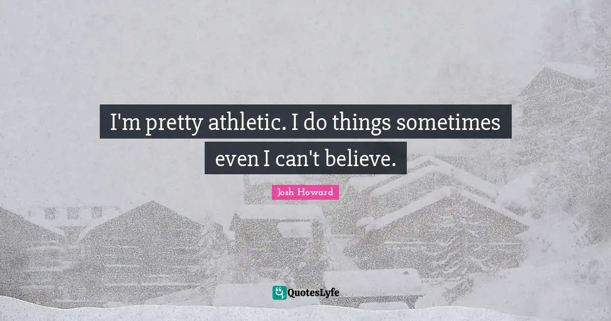 I'm pretty athletic. I do things sometimes even I can't believe.