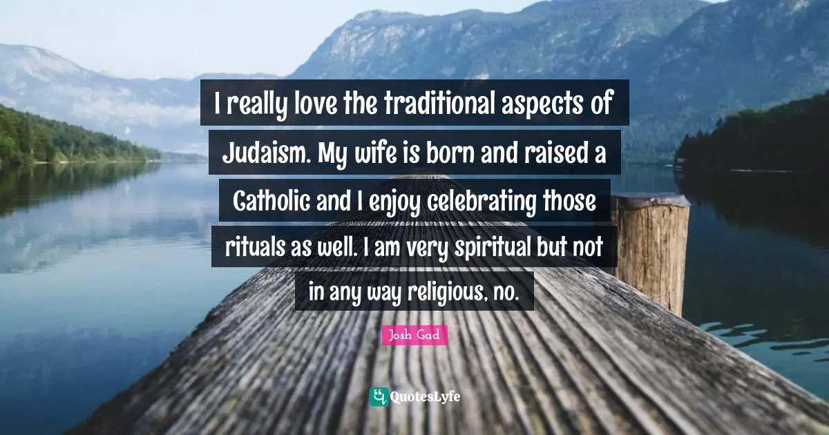 I really love the traditional aspects of Judaism. My wife is born and raised a Catholic and I enjoy celebrating those rituals as well. I am very spiritual but not in any way religious, no.