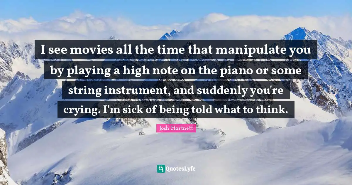 I see movies all the time that manipulate you by playing a high note on the piano or some string instrument, and suddenly you're crying. I'm sick of being told what to think.