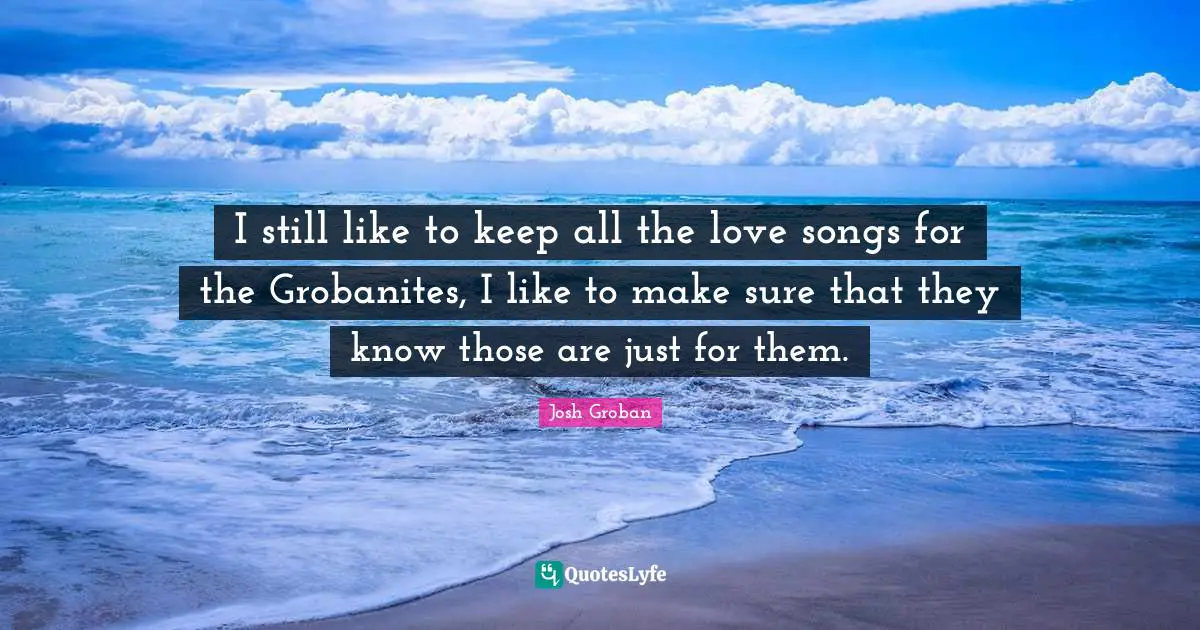 Josh Groban Quotes: "I still like to keep all the love songs for the Grobanites, I like to make sure that they know those are just for them."