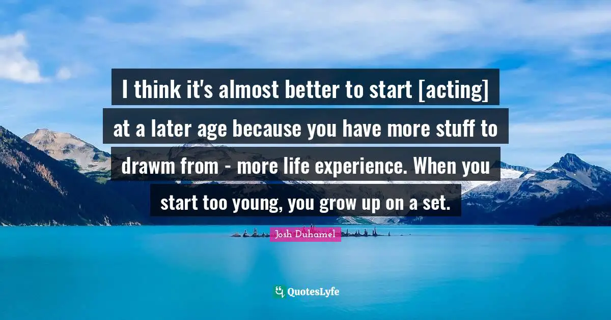 I think it's almost better to start [acting] at a later age because you have more stuff to drawm from - more life experience. When you start too young, you grow up on a set.
