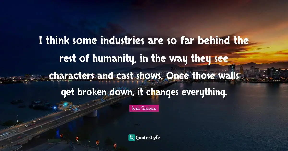 Josh Groban Quotes: "I think some industries are so far behind the rest of humanity, in the way they see characters and cast shows. Once those walls get broken down, it changes everything."