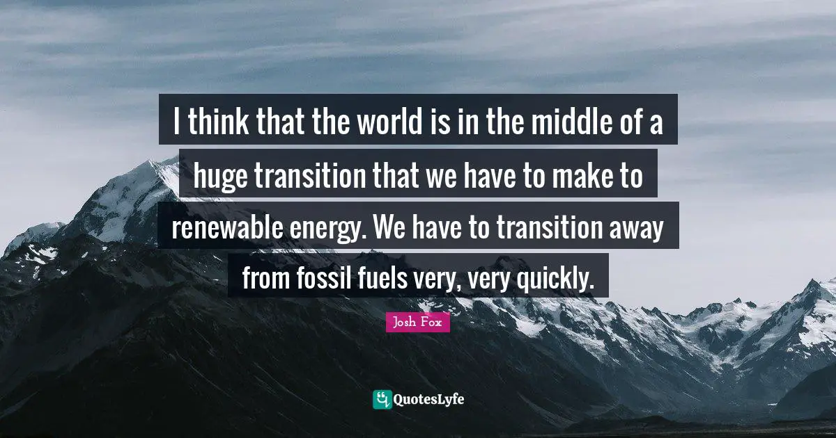 I think that the world is in the middle of a huge transition that we have to make to renewable energy. We have to transition away from fossil fuels very, very quickly.