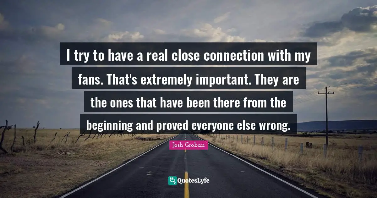Josh Groban Quotes: "I try to have a real close connection with my fans. That's extremely important. They are the ones that have been there from the beginning and proved everyone else wrong."