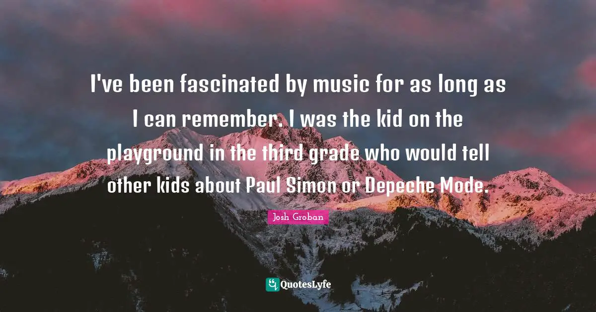 Josh Groban Quotes: "I've been fascinated by music for as long as I can remember. I was the kid on the playground in the third grade who would tell other kids about Paul Simon or Depeche Mode."