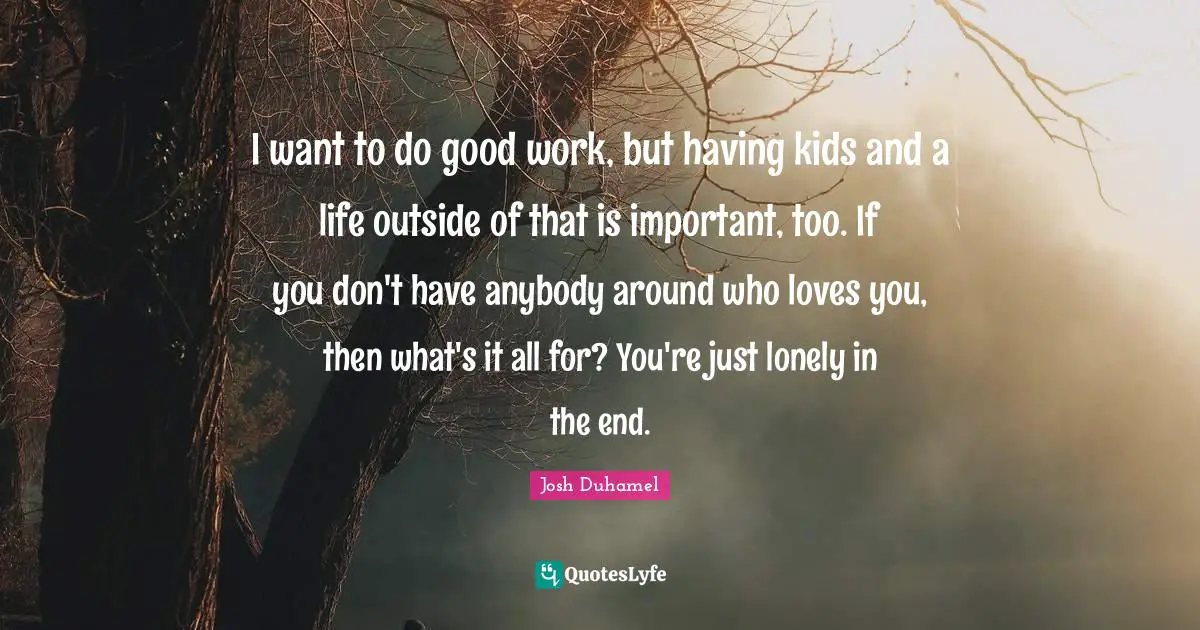 I want to do good work, but having kids and a life outside of that is important, too. If you don't have anybody around who loves you, then what's it all for? You're just lonely in the end.