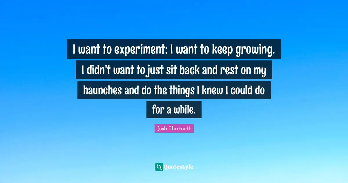 I want to experiment; I want to keep growing. I didn't want to just sit back and rest on my haunches and do the things I knew I could do for a while.