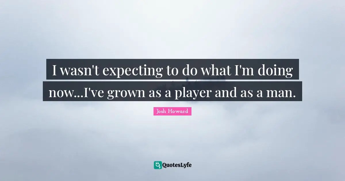 I wasn't expecting to do what I'm doing now...I've grown as a player and as a man.