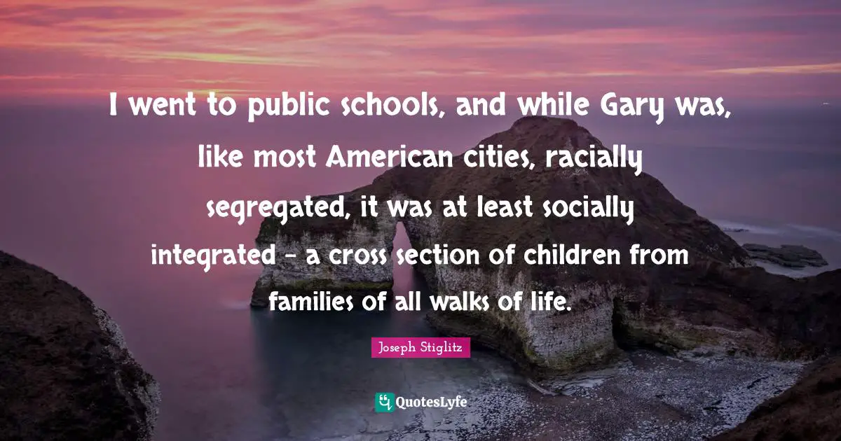 Joseph Stiglitz Quotes: "I went to public schools, and while Gary was, like most American cities, racially segregated, it was at least socially integrated - a cross section of children from families of all walks of life."