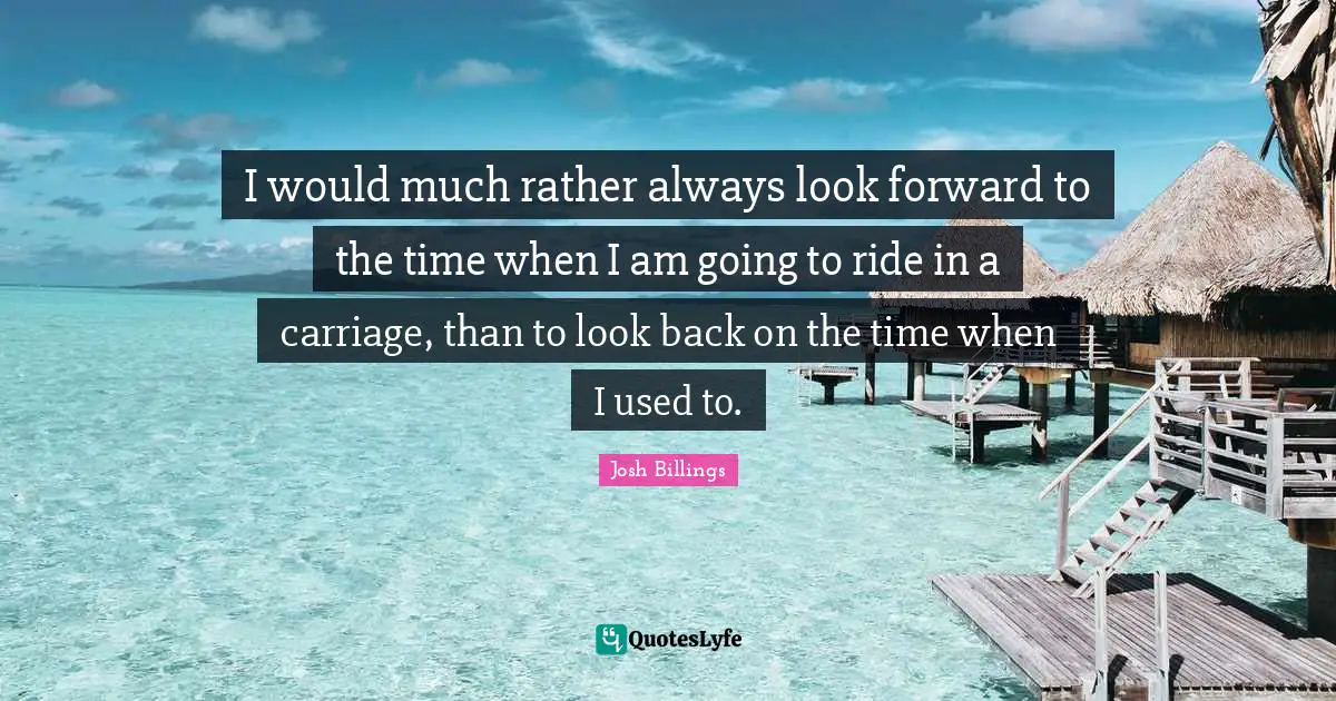 I would much rather always look forward to the time when I am going to ride in a carriage, than to look back on the time when I used to.