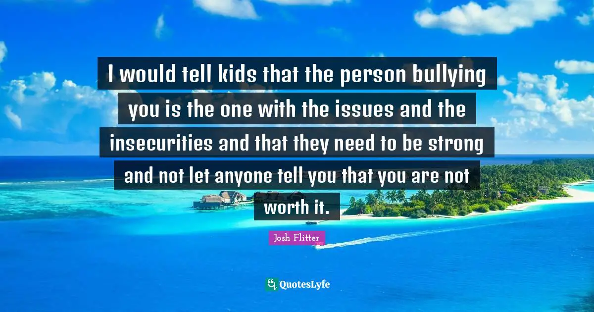 I would tell kids that the person bullying you is the one with the issues and the insecurities and that they need to be strong and not let anyone tell you that you are not worth it.