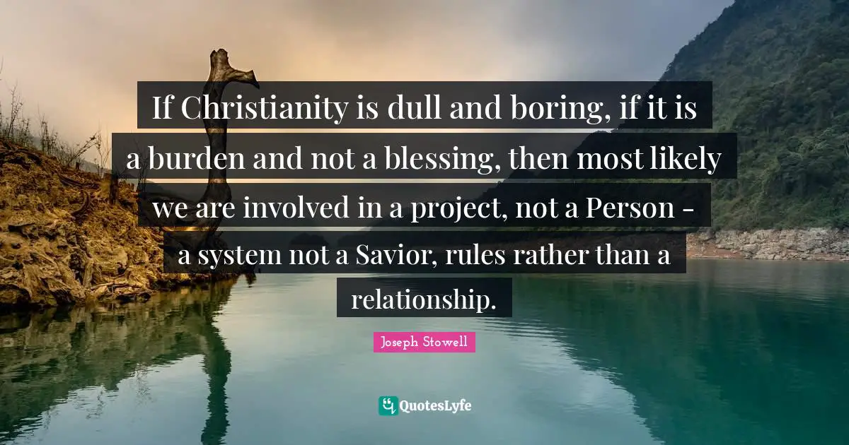 If Christianity is dull and boring, if it is a burden and not a blessing, then most likely we are involved in a project, not a Person - a system not a Savior, rules rather than a relationship.
