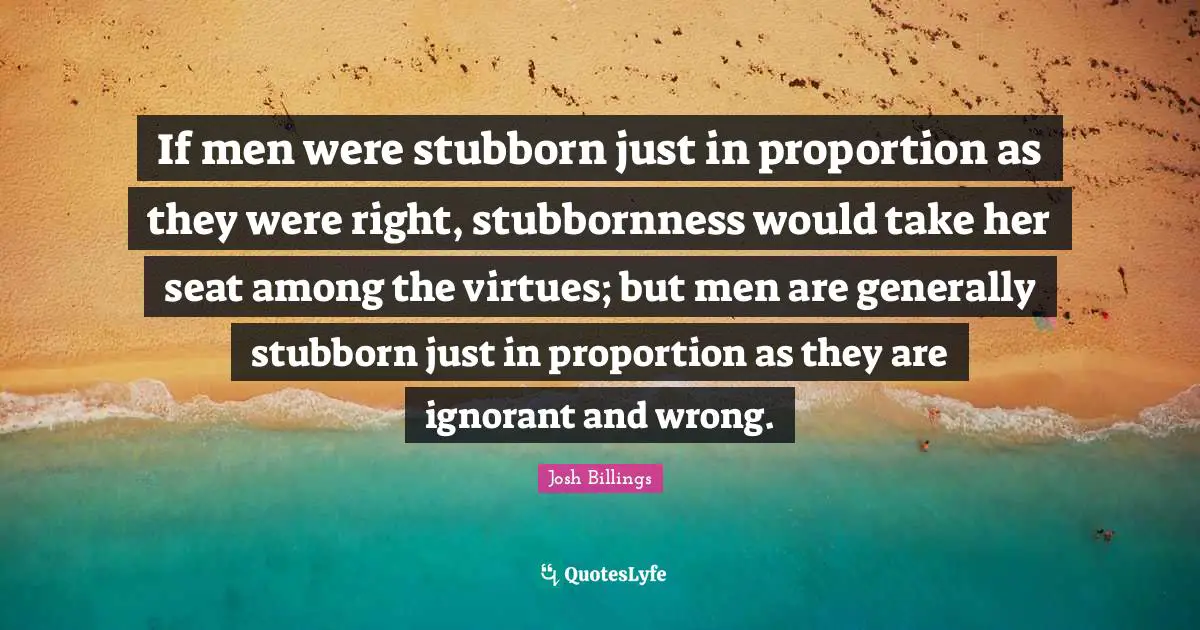 If men were stubborn just in proportion as they were right, stubbornness would take her seat among the virtues; but men are generally stubborn just in proportion as they are ignorant and wrong.