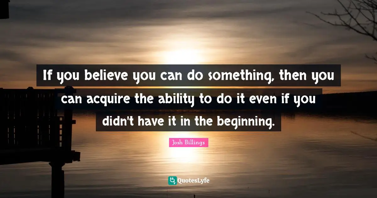If you believe you can do something, then you can acquire the ability to do it even if you didn't have it in the beginning.