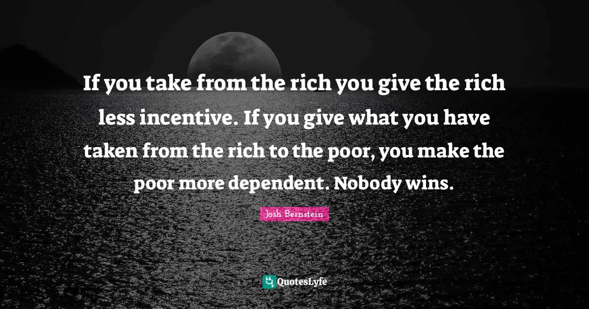 If you take from the rich you give the rich less incentive. If you give what you have taken from the rich to the poor, you make the poor more dependent. Nobody wins.