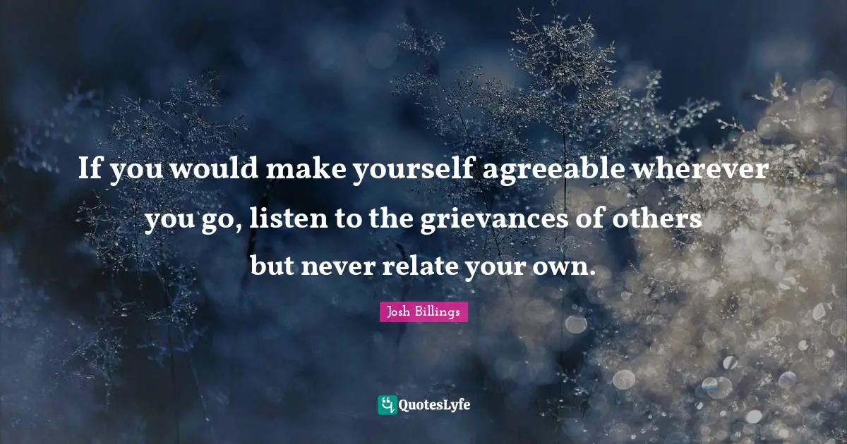 Josh Billings Quotes: "If you would make yourself agreeable wherever you go, listen to the grievances of others but never relate your own."