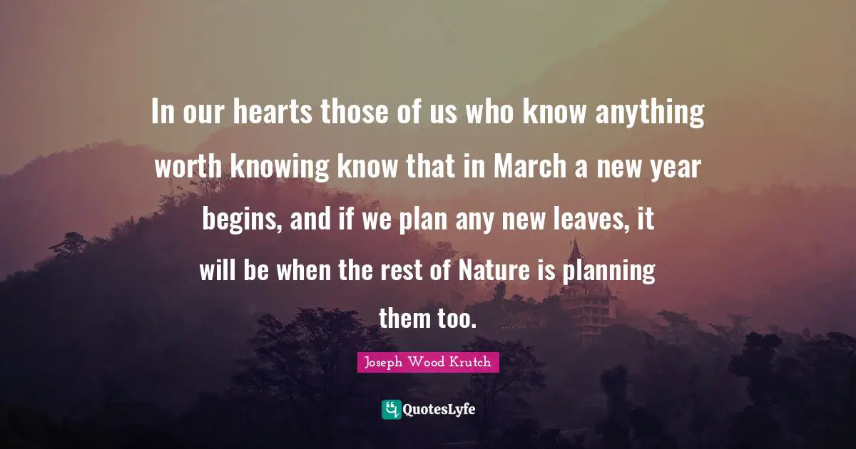 Joseph Wood Krutch Quotes: "In our hearts those of us who know anything worth knowing know that in March a new year begins, and if we plan any new leaves, it will be when the rest of Nature is planning them too."