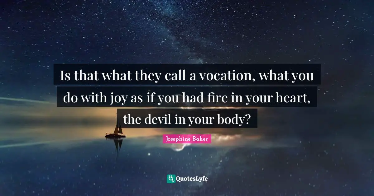 Is that what they call a vocation, what you do with joy as if you had fire in your heart, the devil in your body?