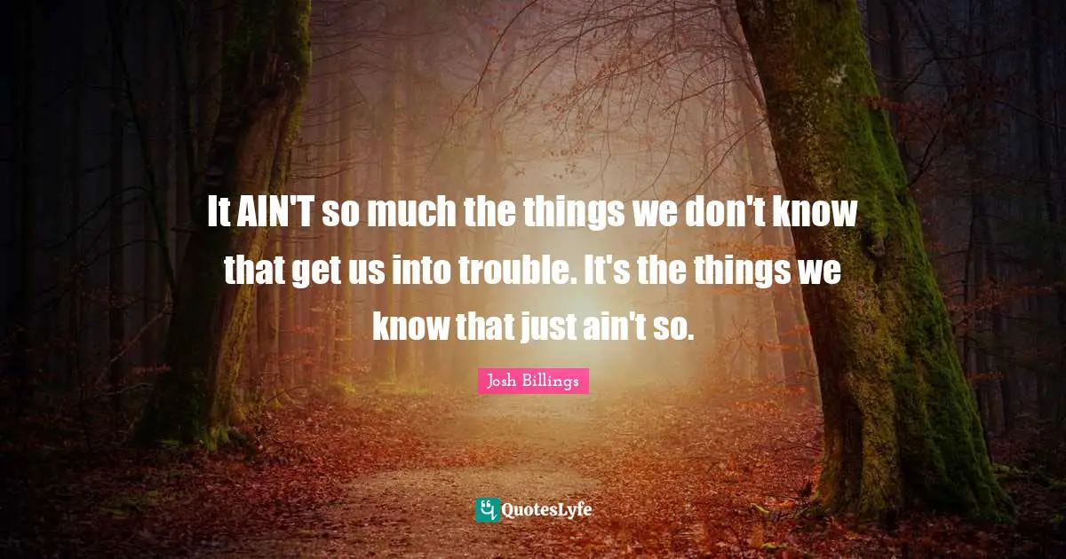 It AIN'T so much the things we don't know that get us into trouble. It's the things we know that just ain't so.
