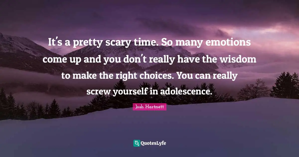 It's a pretty scary time. So many emotions come up and you don't really have the wisdom to make the right choices. You can really screw yourself in adolescence.